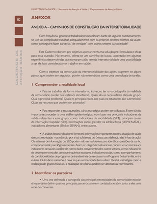 CADERNOSDE
ATENÇÃOBÁSICA82
MINISTÉRIO DA SAÚDE / Secretaria de Atenção à Saúde / Departamento de Atenção Básica
ANEXOS
ANEXO A – CAMINHOS DE CONSTRUÇÃO DA INTERSETORIALIDADE
Com frequência, gestores e trabalhadores se colocam diante do seguinte questionamento:
se já é tão complicado trabalhar adequadamente com os próprios setores internos da saúde,
como conseguirei fazer parcerias “de verdade” com outros setores da sociedade?
Este Caderno não tem por objetivo apontar nenhuma solução pré-formulada e eficaz
para essa questão. No entanto, oferta-se um caminho de busca, assentado em algumas
experiências desenvolvidas que tornaram a tão temida intersetorialidade uma possibilidade
a ser de fato considerada no trabalho em saúde.
Com o objetivo da construção da intersetorialidade das ações, sugerem-se alguns
passos que podem ser seguidos, porém não entendidos como uma cronologia de tarefas.
1 Compreender a realidade local
•	 Para se trabalhar de forma intersetorial, é preciso ter uma cartografia da realidade
da comunidade escolar que estamos abordando. Quais são as necessidades daquele grupo?
Qual o principal problema? Quais os principais riscos aos quais os estudantes são submetidos?
Quais os recursos que podem ser acionados?
•	 Para responder a essas questões, várias estratégias podem ser utilizadas. É sem dúvida
importante proceder a uma análise epidemiológica, com base nos principais indicadores de
saúde referentes a esse grupo, como: indicadores de mortalidade (SIM), principais causas
de internação hospitalar (SIH), informações sobre gravidez na adolescência (SISPRENATAL),
indicadores alimentares (SIAB e SISVAN), entre outros.
•	 A análise desses indicadores fornecerá informações importantes sobre a situação de saúde
dessa comunidade, mas não são por si só suficientes ou únicos para definição das linhas de ação.
Os sistemas de informação do SUS podem não ser suficientes para identificar questões de cunho
comportamental, psicológicos e sociais. Assim, no diagnóstico situacional, podem ser acrescidos aos
indicadores de saúde a análise de outros dados provenientes dos outros setores, como indicadores
de desempenho escolar, censos e inquéritos escolares, indicadores sociais, como acompanhamento
de condicionalidades de programas de transferência de renda como o Programa Bolsa-Família, entre
outros. Outro bom caminho é ouvir o que a comunidade tem a dizer. Para tal, estratégias como a
realização de grupos focais ou a realização de oficinas podem ser alternativas interessantes.
2 Identificar os parceiros
•	 Uma vez delineada a cartografia das principais necessidades da comunidade escolar,
é importante definir quais os principais parceiros a serem contatados e abrir junto a eles uma
rede de conversas.
 