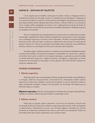 CADERNOSDE
ATENÇÃOBÁSICA84
MINISTÉRIO DA SAÚDE / Secretaria de Atenção à Saúde / Departamento de Atenção Básica
ANEXO B – GINCANA DE TALENTOS
Como opções para se trabalhar a educação em saúde e reforçar a integração entre os
profissionais da saúde e da educação, podem ser utilizadas diversas estratégias. A realização de
uma “gincana de talentos” pode ser uma ferramenta metodológica interessante para abordar a
promoção da saúde escolar utilizando elementos artísticos, culturais e lúdicos, em consonância
com o projeto político-pedagógico da escola e com o planejamento da equipe de Saúde da
Família, sobretudo nos períodos do seu processo de trabalho destinados à realização de grupos
ou atividades comunitárias.
Para tal, é interessante que haja planejamento conjunto entre os profissionais da saúde e
da educação, estabelecendo metas e objetivos terapêuticos e educacionais a serem alcançados
com a realização da gincana e os temas a serem abordados. Também é importante identificar
lideranças juvenis, para que sejam monitores e colaboradores do processo de construção da
gincana, levando em conta as necessidades demandadas pelos estudantes, suas preferências
artísticas, culturais e as prioridades de temas para cada faixa etária específica.
As etapas a seguir constituem apenas um modelo que os profissionais facilitadores podem
se basear para trabalhar suas próprias prioridades e necessidades, de maneira livre, coletiva e
construtiva. Assim sendo, a ordem e o cronograma das etapas, a supressão ou acréscimo delas
e o desenvolvimento da gincana, a logística envolvida, a divulgação, a organização, se haverá
mecanismo de pontuação ou premiação e outros aspectos, são extremamente variáveis em
função da realidade local.
Etapas sugeridas
1 Talento esportivo
Nesta fase pode haver a apresentação inicial das equipes de estudantes e dos facilitadores
e animação, dinâmicas de aquecimento, entrosamento etc. Interessante escolher práticas
esportivas ou lúdicas que respeitem o gosto dos estudantes ou que se estimulem práticas e
jogos considerados saudáveis e lúdicos. Ao final podem ser fornecidas informações para as
próximas etapas ou missões.
Objetivos esperados: estimular a participação em atividades de recreação e atividade física,
trabalho em equipe, dinâmicas grupais focadas na cooperação mútua.
2 Talento musical
Nesta fase as equipes podem apresentar uma forma de expressão musical entre
composição de letra de música e/ou melodia e criação de paródia musical, conforme explicado
na etapa anterior. Interessante se houver uma comissão julgadora composta por músicos
amadores ou profissionais, professores de música ou até mesmo por estudantes. Podem ser
fornecidos textos para estudo preparatório para a próxima etapa.
 