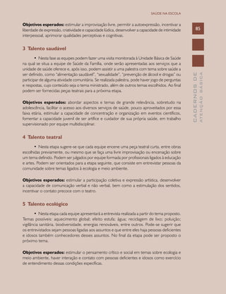 CADERNOSDE
ATENÇÃOBÁSICA
85
SAÚDE NA ESCOLA
Objetivos esperados: estimular a improvisação livre, permitir a autoexpressão, incentivar a
liberdade de expressão, criatividade e capacidade lúdica, desenvolver a capacidade de intimidade
interpessoal, aprimorar qualidades perceptivas e cognitivas.
3 Talento saudável
•	 Nesta fase as equipes podem fazer uma visita monitorada à Unidade Básica de Saúde
na qual se situa a equipe de Saúde da Família, onde serão apresentadas aos serviços que a
unidade de saúde oferece e, após isso, podem assistir a uma palestra com tema sobre saúde a
ser definido, como “alimentação saudável”, “sexualidade”, “prevenção de álcool e drogas” ou
participar de alguma atividade comunitária. Se realizada palestra, pode haver jogo de perguntas
e respostas, cujo conteúdo seja o tema ministrado, além de outros temas escolhidos. Ao final
podem ser fornecidas peças teatrais para a próxima etapa.
Objetivos esperados: abordar aspectos e temas de grande relevância, sobretudo na
adolescência, facilitar o acesso aos diversos serviços de saúde, pouco aproveitados por essa
faixa etária, estimular a capacidade de concentração e organização em eventos científicos,
fomentar a capacidade juvenil de ser artífice e cuidador de sua própria saúde, em trabalho
supervisionado por equipe multidisciplinar.
4 Talento teatral
•	 Nesta etapa sugere-se que cada equipe encene uma peça teatral curta, entre obras
escolhidas previamente, ou mesmo que se faça uma livre improvisação ou encenação sobre
um tema definido. Podem ser julgados por equipe formada por profissionais ligados à educação
e artes. Podem ser orientados para a etapa seguinte, que consiste em entrevistar pessoas da
comunidade sobre temas ligados à ecologia e meio ambiente.
Objetivos esperados: estimular a participação coletiva e expressão artística, desenvolver
a capacidade de comunicação verbal e não verbal, bem como a estimulação dos sentidos,
incentivar o contato precoce com o teatro.
5 Talento ecológico
•	 Nesta etapa cada equipe apresentará a entrevista realizada a partir do tema proposto.
Temas possíveis: aquecimento global; efeito estufa; água; reciclagem de lixo; poluição;
vigilância sanitária, biodiversidade, energias renováveis, entre outros. Pode-se sugerir que
os entrevistados sejam pessoas ligadas aos assuntos e que entre eles haja pessoas deficientes
e idosos também conhecedores desses assuntos. No final da etapa pode ser proposto o
próximo tema.
Objetivos esperados: estimular o pensamento crítico e social em temas sobre ecologia e
meio ambiente, haver interação e contato com pessoas deficientes e idosos como exercício
de entendimento dessas condições específicas.
 