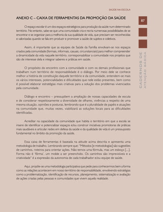 CADERNOSDE
ATENÇÃOBÁSICA
87
SAÚDE NA ESCOLA
ANEXO C – Caixa de Ferramentas da Promoção da Saúde
O espaço escolar é um dos espaços estratégicos para produção da saúde num determinado
território. No entanto, sabe-se que uma comunidade cria e recria numerosas possibilidades de se
encontrar e se organizar para a melhoria da sua qualidade de vida, que precisam ser reconhecidas
e valorizadas quando se fala em produzir e promover a saúde de sujeitos e coletivos.
Assim, é importante que as equipes de Saúde da Família envolvam-se nos espaços
criados pela comunidade (formais, informais, casuais, circunstanciais) para melhor compreender
a dinamicidade da vida naquele território, corresponsabilizar a comunidade nos projetos que
são de interesse dela e integrar saberes e práticas em saúde.
O propósito do encontro com a comunidade e com os demais profissionais que
trabalham num território de responsabilidade é o diálogo. Por meio dele se conhece
melhor a história de constituição daquele território e da comunidade, entendem-se mais
os vários interesses, potencialidades e dificuldades que nele estão presentes, bem como
é possível elaborar estratégias mais criativas para a solução dos problemas vivenciados
pela comunidade.
Diálogo e encontro – pressupõem a ampliação de nossas capacidades de escuta
e de considerar respeitosamente a diversidade de olhares, vivências a respeito de uma
mesma situação, opiniões e posturas, lembrando que é a pluralidade de papéis e atuações
na comunidade que, muitas vezes, viabilizará as soluções locais para as dificuldades
identificadas.
Acreditar na capacidade da comunidade que habita o território em que a escola se
insere de identificar e potencializar espaços e/ou construir iniciativas promotoras de práticas
mais saudáveis e articular redes em defesa da saúde e da qualidade de vida é um pressuposto
fundamental no âmbito da promoção da saúde.
Essa caixa de ferramentas é baseada na atitude acima descrita e apresenta uma
metodologia de trabalho. Lembrando sempre que: “Métodos [e metodologias] são sugestões
de caminhos, roteiros para orientar ações. Não temos uma fórmula, mas um esboço [...].
Forma não é ‘fôrma’, um molde a ser preenchido. Os caminhos são imprevisíveis e a
criatividade” é a expressão da autonomia de cada trabalhador e/ou equipe de saúde.
Aqui, propõe-se uma metodologia participativa que pede para conhecermos bem a forma
como as relações acontecem em nosso território de responsabilidade, envolvendo estratégias
como a problematização, identificação de recursos, planejamento, sistematização e avaliação
de ações criadas pelas pessoas e comunidades que vivem aquela realidade.
 