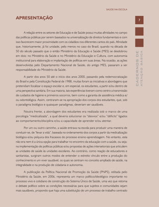 7
CADERNOSDE
ATENÇÃOBÁSICA
SAÚDE NA ESCOLA
APRESENTAÇÃO
A relação entre os setores de Educação e de Saúde possui muitas afinidades no campo
das políticas públicas por serem baseados na universalização de direitos fundamentais e com
isso favorecem maior proximidade com os cidadãos nos diferentes cantos do país. Afinidade
que, historicamente, já foi unidade, pelo menos no caso do Brasil, quando na década de
50 do século passado que o então Ministério da Educação e Saúde (MES) se desdobrou
em dois: no Ministério da Saúde e no Ministério da Educação e Cultura, com autonomia
institucional para elaboração e implantação de políticas em suas áreas. Na ocasião, as ações
desenvolvidas pelo Departamento Nacional de Saúde, do antigo MES, passaram a ser
responsabilidade do Ministério da Saúde.
A partir dos anos 50 até o início dos anos 2000, passando pela redemocratização
do Brasil e pela Constituição Federal de 1988, muitas foram as iniciativas e abordagens que
pretendiam focalizar o espaço escolar e, em especial, os estudantes, a partir e/ou dentro de
uma perspectiva sanitária. Em sua maioria, tais experiências tiveram como centro a transmissão
de cuidados de higiene e primeiros socorros, bem como a garantia de assistência médica e/
ou odontológica. Assim, centraram-se na apropriação dos corpos dos estudantes, que, sob
o paradigma biológico e quaisquer paradigmas, deveriam ser saudáveis.
Noutra frente, a abordagem dos estudantes era realizada sob o marco de uma
psicologia “medicalizada”, a qual deveria solucionar os “desvios” e/ou “déficits” ligados
ao comportamento/disciplina e/ou a capacidade de aprender e/ou atentar.
Por um ou outro caminho, a saúde entrava na escola para produzir uma maneira de
conduzir-se, de “levar a vida”, baseada no ordenamento dos corpos a partir da medicalização
biológica e/ou psíquica dos fracassos do processo ensino-aprendizagem. No entanto, esta
não era nem é a única opção para trabalhar no encontro da educação com a saúde, ou seja:
na implementação de políticas públicas e/ou propostas de ações intersetoriais que articulem
as unidades de saúde às unidades escolares. Ao contrário, como reação de educadores e
sanitaristas, surgiram outros modos de entender o estreito vínculo entre a produção do
conhecimento e um viver saudável, os quais se centram no conceito ampliado de saúde, na
integralidade e na produção de cidadania e autonomia.
A publicação da Política Nacional de Promoção da Saúde (PNPS), editada pelo
Ministério da Saúde, em 2006, representa um marco político/ideológico importante no
processo vivo e cotidiano de construção do Sistema Único de Saúde, uma vez que retoma
o debate político sobre as condições necessárias para que sujeitos e comunidades sejam
mais saudáveis, propondo que haja uma substituição de um processo de trabalho centrado
 