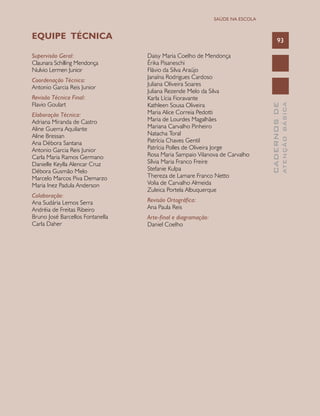 CADERNOSDE
ATENÇÃOBÁSICA
93
SAÚDE NA ESCOLA
Supervisão Geral:
Claunara Schilling Mendonça
Nulvio Lermen Junior
Coordenação Técnica:
Antonio Garcia Reis Junior
Revisão Técnica Final:
Flavio Goulart
Elaboração Técnica:
Adriana Miranda de Castro
Aline Guerra Aquilante
Aline Bressan
Ana Débora Santana
Antonio Garcia Reis Junior
Carla Maria Ramos Germano
Danielle Keylla Alencar Cruz
Débora Gusmão Melo
Marcelo Marcos Piva Demarzo
Maria Inez Padula Anderson
Colaboração:
Ana Sudária Lemos Serra
Andréia de Freitas Ribeiro
Bruno José Barcellos Fontanella
Carla Daher
Daisy Maria Coelho de Mendonça
Érika Pisaneschi
Flávio da Silva Araújo
Janaína Rodrigues Cardoso
Juliana Oliveira Soares
Juliana Rezende Melo da Silva
Karla Lícia Fioravante
Kathleen Sousa Oliveira
Maria Alice Correia Pedotti
Maria de Lourdes Magalhães
Mariana Carvalho Pinheiro
Natacha Toral
Patrícia Chaves Gentil
Patrícia Polles de Oliveira Jorge
Rosa Maria Sampaio Vilanova de Carvalho
Sílvia Maria Franco Freire
Stefanie Kulpa
Thereza de Lamare Franco Netto
Volia de Carvalho Almeida
Zuleica Portela Albuquerque
Revisão Ortográfica:
Ana Paula Reis
Arte-final e diagramação:
Daniel Coelho
EQUIPE TÉCNICA
 