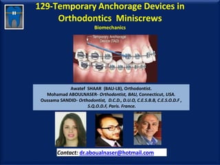 129-Temporary Anchorage Devices in
Orthodontics Miniscrews
Biomechanics
Awatef SHAAR (BAU-LB), Orthodontist.
Mohamad ABOULNASER- Orthodontist, BAU, Connecticut, USA.
Oussama SANDID- Orthodontist, D.C.D., D.U.O, C.E.S.B.B, C.E.S.O.D.F ,
S.Q.O.D.F, Paris. France.
Contact: dr.aboualnaser@hotmail.com
www.orthofree.com
 
