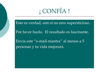 ¡ CONFÍA !
Esto es verdad, aún si no eres supersticioso.

Por favor hazlo. El resultado es fascinante.

Envía este “e-mail-mantra” al menos a 5
personas y tu vida mejorará.
 