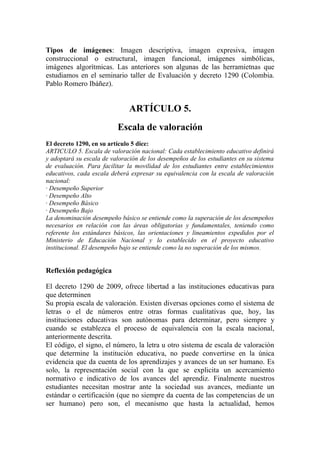 Tipos de imágenes: Imagen descriptiva, imagen expresiva, imagen
construccional o estructural, imagen funcional, imágenes simbólicas,
imágenes algorítmicas. Las anteriores son algunas de las herramietnas que
estudiamos en el seminario taller de Evaluación y decreto 1290 (Colombia.
Pablo Romero Ibáñez).


                               ARTÍCULO 5.
                          Escala de valoración
El decreto 1290, en su artículo 5 dice:
ARTICULO 5. Escala de valoración nacional: Cada establecimiento educativo definirá
y adoptará su escala de valoración de los desempeños de los estudiantes en su sistema
de evaluación. Para facilitar la movilidad de los estudiantes entre establecimientos
educativos, cada escala deberá expresar su equivalencia con la escala de valoración
nacional:
· Desempeño Superior
· Desempeño Alto
· Desempeño Básico
· Desempeño Bajo
La denominación desempeño básico se entiende como la superación de los desempeños
necesarios en relación con las áreas obligatorias y fundamentales, teniendo como
referente los estándares básicos, las orientaciones y lineamientos expedidos por el
Ministerio de Educación Nacional y lo establecido en el proyecto educativo
institucional. El desempeño bajo se entiende como la no superación de los mismos.


Reflexión pedagógica

El decreto 1290 de 2009, ofrece libertad a las instituciones educativas para
que determinen
Su propia escala de valoración. Existen diversas opciones como el sistema de
letras o el de números entre otras formas cualitativas que, hoy, las
instituciones educativas son autónomas para determinar, pero siempre y
cuando se establezca el proceso de equivalencia con la escala nacional,
anteriormente descrita.
El código, el signo, el número, la letra u otro sistema de escala de valoración
que determine la institución educativa, no puede convertirse en la única
evidencia que da cuenta de los aprendizajes y avances de un ser humano. Es
solo, la representación social con la que se explicita un acercamiento
normativo e indicativo de los avances del aprendiz. Finalmente nuestros
estudiantes necesitan mostrar ante la sociedad sus avances, mediante un
estándar o certificación (que no siempre da cuenta de las competencias de un
ser humano) pero son, el mecanismo que hasta la actualidad, hemos
 