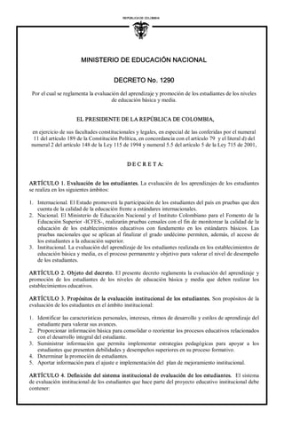 MINISTERIO DE EDUCACIÓN NACIONAL 
DECRETO No. 1290 
REPÚBLICA DE COLOMBIA 
I 
Por el cual se reglamenta la evaluación del aprendizaje y promoción de los estudiantes de los niveles 
de educación básica y media. 
EL PRESIDENTE DE LA REPÚBLICA DE COLOMBIA, 
en ejercicio de sus facultades constitucionales y legales, en especial de las conferidas por el numeral 
11 del artículo 189 de la Constitución Política, en concordancia con el artículo 79  y el literal d) del 
numeral 2 del artículo 148 de la Ley 115 de 1994 y numeral 5.5 del artículo 5 de la Ley 715 de 2001, 
D E C R E T A: 
ARTÍCULO 1. Evaluación de los estudiantes. La evaluación de los aprendizajes de los estudiantes 
se realiza en los siguientes ámbitos: 
1.  Internacional. El Estado promoverá la participación de los estudiantes del país en pruebas que den 
cuenta de la calidad de la educación frente a estándares internacionales. 
2.  Nacional. El Ministerio de Educación Nacional y el Instituto Colombiano para el Fomento de la 
Educación Superior ­ICFES­, realizarán pruebas censales con el fin de monitorear la calidad de la 
educación  de  los  establecimientos  educativos  con  fundamento  en  los  estándares  básicos.  Las 
pruebas nacionales que se aplican al finalizar el grado undécimo permiten, además, el acceso de 
los estudiantes a la educación superior. 
3.  Institucional. La evaluación del aprendizaje de los estudiantes realizada en los establecimientos de 
educación básica y media, es el proceso permanente y objetivo para valorar el nivel de desempeño 
de los estudiantes. 
ARTÍCULO 2. Objeto del decreto. El presente decreto reglamenta la evaluación del aprendizaje y 
promoción  de  los  estudiantes  de  los  niveles  de  educación  básica  y  media  que  deben  realizar  los 
establecimientos educativos. 
ARTÍCULO 3. Propósitos de la evaluación institucional de los estudiantes. Son propósitos de la 
evaluación de los estudiantes en el ámbito institucional: 
1.  Identificar las características personales, intereses, ritmos de desarrollo y estilos de aprendizaje del 
estudiante para valorar sus avances. 
2.  Proporcionar información básica para consolidar o reorientar los procesos educativos relacionados 
con el desarrollo integral del estudiante. 
3.  Suministrar  información  que  permita  implementar  estrategias  pedagógicas  para  apoyar  a  los 
estudiantes que presenten debilidades y desempeños superiores en su proceso formativo. 
4.  Determinar la promoción de estudiantes. 
5.  Aportar información para el ajuste e implementación del  plan de mejoramiento institucional. 
ARTÍCULO 4. Definición del sistema institucional de evaluación de los estudiantes.  El sistema 
de evaluación institucional de los estudiantes que hace parte del proyecto educativo institucional debe 
contener:
 