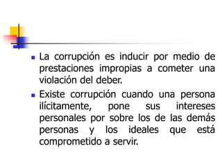  La corrupción es inducir por medio de
prestaciones impropias a cometer una
violación del deber.
 Existe corrupción cuando una persona
ilícitamente, pone sus intereses
personales por sobre los de las demás
personas y los ideales que está
comprometido a servir.
 