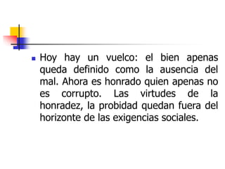  Hoy hay un vuelco: el bien apenas
queda definido como la ausencia del
mal. Ahora es honrado quien apenas no
es corrupto. Las virtudes de la
honradez, la probidad quedan fuera del
horizonte de las exigencias sociales.
 