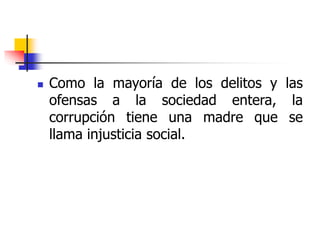  Como la mayoría de los delitos y las
ofensas a la sociedad entera, la
corrupción tiene una madre que se
llama injusticia social.
 