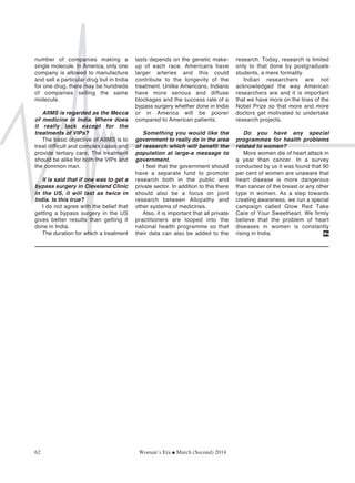 number of companies making a
single molecule. In America, only one
company is allowed to manufacture
and sell a particular drug but in India
for one drug, there may be hundreds
of companies selling the same
molecule.
AIIMS is regarded as the Mecca
of medicine in India. Where does
it really lack except for the
treatments of VIPs?
The basic objective of AIIMS is to
treat difficult and complex cases and
provide tertiary care. The treatment
should be alike for both the VIPs and
the common man.
It is said that if one was to get a
bypass surgery in Cleveland Clinic
in the US, it will last as twice in
India. Is this true?
I do not agree with the belief that
getting a bypass surgery in the US
gives better results than getting it
done in India.
The duration for which a treatment
lasts depends on the genetic make-
up of each race. Americans have
larger arteries and this could
contribute to the longevity of the
treatment. Unlike Americans, Indians
have more serious and diffuse
blockages and the success rate of a
bypass surgery whether done in India
or in America will be poorer
compared to American patients.
Something you would like the
government to really do in the area
of research which will benefit the
population at large-a message to
government.
I feel that the government should
have a separate fund to promote
research both in the public and
private sector. In addition to this there
should also be a focus on joint
research between Allopathy and
other systems of medicines.
Also, it is important that all private
practitioners are looped into the
national health programme so that
their data can also be added to the
research. Today, research is limited
only to that done by postgraduate
students, a mere formality.
Indian researchers are not
acknowledged the way American
researchers are and it is important
that we have more on the lines of the
Nobel Prize so that more and more
doctors get motivated to undertake
research projects.
Do you have any special
programmes for health problems
related to women?
More women die of heart attack in
a year than cancer. In a survey
conducted by us it was found that 90
per cent of women are unaware that
heart disease is more dangerous
than cancer of the breast or any other
type in women. As a step towards
creating awareness, we run a special
campaign called Glow Red Take
Care of Your Sweetheart. We firmly
believe that the problem of heart
diseases in women is constantly
rising in India.
62 Woman’s Era G March (Second) 2014
We
 
