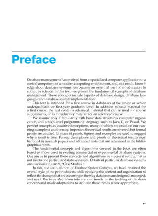 Preface
Database management has evolved from a specialized computer application to a
central component of a modern computing environment, and, as a result, knowl-
edge about database systems has become an essential part of an education in
computer science. In this text, we present the fundamental concepts of database
management. These concepts include aspects of database design, database lan-
guages, and database-system implementation.
This text is intended for a first course in databases at the junior or senior
undergraduate, or first-year graduate, level. In addition to basic material for
a first course, the text contains advanced material that can be used for course
supplements, or as introductory material for an advanced course.
We assume only a familiarity with basic data structures, computer organi-
zation, and a high-level programming language such as Java, C, or Pascal. We
present concepts as intuitive descriptions, many of which are based on our run-
ning example of a university. Important theoretical results are covered, but formal
proofs are omitted. In place of proofs, figures and examples are used to suggest
why a result is true. Formal descriptions and proofs of theoretical results may
be found in research papers and advanced texts that are referenced in the biblio-
graphical notes.
The fundamental concepts and algorithms covered in the book are often
based on those used in existing commercial or experimental database systems.
Our aim is to present these concepts and algorithms in a general setting that is
not tied to one particular database system. Details of particular database systems
are discussed in Part 9, “Case Studies.”
In this, the sixth edition of Database System Concepts, we have retained the
overall style of the prior editions while evolving the content and organization to
reflect the changes that are occurring in the way databases are designed, managed,
and used. We have also taken into account trends in the teaching of database
concepts and made adaptations to facilitate these trends where appropriate.
xv
 