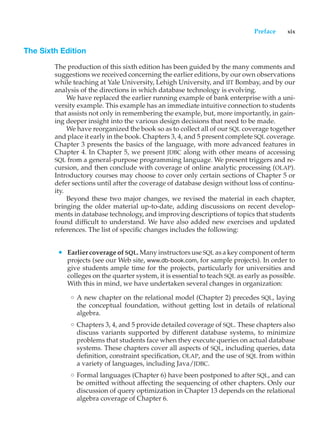 Preface xix
The Sixth Edition
The production of this sixth edition has been guided by the many comments and
suggestions we received concerning the earlier editions, by our own observations
while teaching at Yale University, Lehigh University, and IIT Bombay, and by our
analysis of the directions in which database technology is evolving.
We have replaced the earlier running example of bank enterprise with a uni-
versity example. This example has an immediate intuitive connection to students
that assists not only in remembering the example, but, more importantly, in gain-
ing deeper insight into the various design decisions that need to be made.
We have reorganized the book so as to collect all of our SQL coverage together
and place it early in the book. Chapters 3, 4, and 5 present complete SQL coverage.
Chapter 3 presents the basics of the language, with more advanced features in
Chapter 4. In Chapter 5, we present JDBC along with other means of accessing
SQL from a general-purpose programming language. We present triggers and re-
cursion, and then conclude with coverage of online analytic processing (OLAP).
Introductory courses may choose to cover only certain sections of Chapter 5 or
defer sections until after the coverage of database design without loss of continu-
ity.
Beyond these two major changes, we revised the material in each chapter,
bringing the older material up-to-date, adding discussions on recent develop-
ments in database technology, and improving descriptions of topics that students
found difficult to understand. We have also added new exercises and updated
references. The list of specific changes includes the following:
• Earlier coverage of SQL. Many instructors use SQL as a key component of term
projects (see our Web site, www.db-book.com, for sample projects). In order to
give students ample time for the projects, particularly for universities and
colleges on the quarter system, it is essential to teach SQL as early as possible.
With this in mind, we have undertaken several changes in organization:
◦ A new chapter on the relational model (Chapter 2) precedes SQL, laying
the conceptual foundation, without getting lost in details of relational
algebra.
◦ Chapters 3, 4, and 5 provide detailed coverage of SQL. These chapters also
discuss variants supported by different database systems, to minimize
problems that students face when they execute queries on actual database
systems. These chapters cover all aspects of SQL, including queries, data
definition, constraint specification, OLAP, and the use of SQL from within
a variety of languages, including Java/JDBC.
◦ Formal languages (Chapter 6) have been postponed to after SQL, and can
be omitted without affecting the sequencing of other chapters. Only our
discussion of query optimization in Chapter 13 depends on the relational
algebra coverage of Chapter 6.
 
