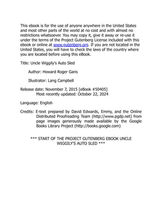 This ebook is for the use of anyone anywhere in the United States
and most other parts of the world at no cost and with almost no
restrictions whatsoever. You may copy it, give it away or re-use it
under the terms of the Project Gutenberg License included with this
ebook or online at www.gutenberg.org. If you are not located in the
United States, you will have to check the laws of the country where
you are located before using this eBook.
Title: Uncle Wiggily's Auto Sled
Author: Howard Roger Garis
Illustrator: Lang Campbell
Release date: November 7, 2015 [eBook #50405]
Most recently updated: October 22, 2024
Language: English
Credits: E-text prepared by David Edwards, Emmy, and the Online
Distributed Proofreading Team (http://www.pgdp.net) from
page images generously made available by the Google
Books Library Project (http://books.google.com)
*** START OF THE PROJECT GUTENBERG EBOOK UNCLE
WIGGILY'S AUTO SLED ***
 