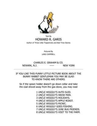 Text By
HOWARD R. GARIS
Author of Three Little Trippertrots and Bed Time Stories
Pictured By
LANG CAMPBELL
CHARLES E. GRAHAM & CO.
NEWARK, N.J. —— NEW YORK
IF YOU LIKE THIS FUNNY LITTLE PICTURE BOOK ABOUT THE
BUNNY RABBIT GENTLEMAN YOU MAY BE GLAD
TO KNOW THERE ARE OTHERS.
So if the spoon holder doesn’t go down cellar and take
the coal shovel away from the gas stove, you may read
1 UNCLE WIGGILY’S AUTO SLED.
2 UNCLE WIGGILY’S SNOW MAN.
3 UNCLE WIGGILY’S HOLIDAYS.
4 UNCLE WIGGILY’S APPLE ROAST.
5 UNCLE WIGGILY’S PICNIC.
6 UNCLE WIGGILY GOES FISHING.
7 UNCLE WIGGILY’S JUNE BUG FRIENDS.
8 UNCLE WIGGILY’S VISIT TO THE FARM.
 