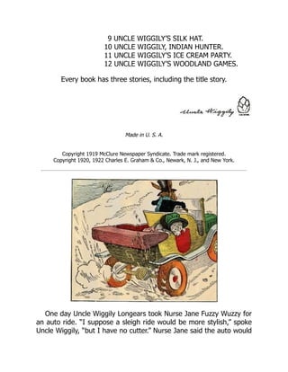 9 UNCLE WIGGILY’S SILK HAT.
10 UNCLE WIGGILY, INDIAN HUNTER.
11 UNCLE WIGGILY’S ICE CREAM PARTY.
12 UNCLE WIGGILY’S WOODLAND GAMES.
Every book has three stories, including the title story.
Made in U. S. A.
Copyright 1919 McClure Newspaper Syndicate. Trade mark registered.
Copyright 1920, 1922 Charles E. Graham & Co., Newark, N. J., and New York.
One day Uncle Wiggily Longears took Nurse Jane Fuzzy Wuzzy for
an auto ride. “I suppose a sleigh ride would be more stylish,” spoke
Uncle Wiggily, “but I have no cutter.” Nurse Jane said the auto would
 