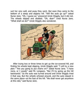 suit her very well, and away they went. But soon they came to the
bottom of a steep and slippery hill. “Will the auto go up?” asked
Nurse Jane. “Oh, I guess so,” answered Uncle Wiggily, but it did not.
The wheels slipped and skidded. “Oh, dear!” cried Nurse Jane.
“What shall we do?” Uncle Wiggily also wondered.
After trying two or three times to get up the ice-covered hill, and
finding his wheels kept slipping, Uncle Wiggily said: “I will try a new
plan.” “Are you going to put chains on?” asked Nurse Jane. “I have
none, or I would,” said Mr. Longears. “But I’ll try going up the hill
backwards.” So the auto was turned around and Uncle Wiggily tried
it that way. But the wheels whizzed around, and the auto stayed in
the same place—at the foot of the hill. “We shall never get anywhere
at this rate,” said Nurse Jane.
 