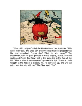 “What did I tell you!” cried the Pipsisewah to the Skeezicks. “This
is our lucky day.” The Skee sort of wrinkled up his nose preposterous
like and remarked: “Lucky day? What do you mean?” The
Pipsisewah, with his paw, pointed to Uncle Wiggily, Nurse Jane and
Jackie and Peetie Bow Wow, still in the auto sled at the foot of the
hill. “That is what I mean—souse!” grunted the Pip. “There is Uncle
Wiggily at the foot of a slippery hill. He can’t get up, and we can
catch him. Are you with me?” The Skee said: “Yes!”
 
