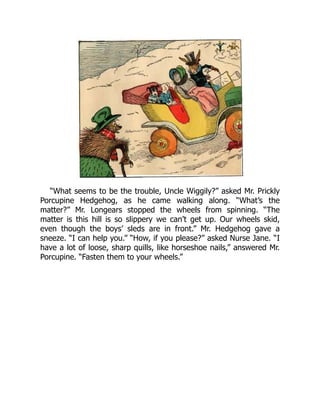 “What seems to be the trouble, Uncle Wiggily?” asked Mr. Prickly
Porcupine Hedgehog, as he came walking along. “What’s the
matter?” Mr. Longears stopped the wheels from spinning. “The
matter is this hill is so slippery we can’t get up. Our wheels skid,
even though the boys’ sleds are in front.” Mr. Hedgehog gave a
sneeze. “I can help you.” “How, if you please?” asked Nurse Jane. “I
have a lot of loose, sharp quills, like horseshoe nails,” answered Mr.
Porcupine. “Fasten them to your wheels.”
 