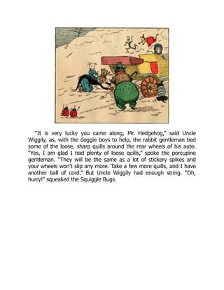 “It is very lucky you came along, Mr. Hedgehog,” said Uncle
Wiggily, as, with the doggie boys to help, the rabbit gentleman tied
some of the loose, sharp quills around the rear wheels of his auto.
“Yes, I am glad I had plenty of loose quills,” spoke the porcupine
gentleman. “They will be the same as a lot of stickery spikes and
your wheels won’t slip any more. Take a few more quills, and I have
another ball of cord.” But Uncle Wiggily had enough string. “Oh,
hurry!” squeaked the Squiggle Bugs.
 
