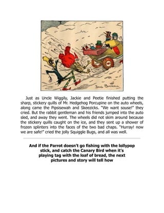 Just as Uncle Wiggily, Jackie and Peetie finished putting the
sharp, stickery quills of Mr. Hedgehog Porcupine on the auto wheels,
along came the Pipsisewah and Skeezicks. “We want souse!” they
cried. But the rabbit gentleman and his friends jumped into the auto
sled, and away they went. The wheels did not skim around because
the stickery quills caught on the ice, and they sent up a shower of
frozen splinters into the faces of the two bad chaps. “Hurray! now
we are safe!” cried the jolly Squiggle Bugs, and all was well.
And if the Parrot doesn’t go fishing with the lollypop
stick, and catch the Canary Bird when it’s
playing tag with the loaf of bread, the next
pictures and story will tell how
 