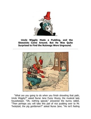 Uncle Wiggily Made a Pudding, and the
Skeezicks Came Around. But He Was Quite
Surprised to Find the Nutmegs Were Unground.
“What are you going to do when you finish shoveling that path,
Uncle Wiggily?” asked Nurse Jane Fuzzy Wuzzy, the muskrat lady
housekeeper. “Oh, nothing special,” answered the bunny rabbit.
“Then perhaps you will take this pail of rice pudding over to Mr.
Twistytail, the pig gentleman?” asked Nurse Jane. “He isn’t feeling
 