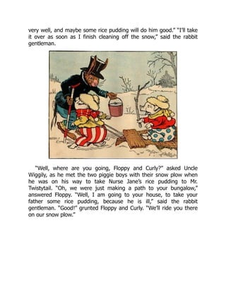 very well, and maybe some rice pudding will do him good.” “I’ll take
it over as soon as I finish cleaning off the snow,” said the rabbit
gentleman.
“Well, where are you going, Floppy and Curly?” asked Uncle
Wiggily, as he met the two piggie boys with their snow plow when
he was on his way to take Nurse Jane’s rice pudding to Mr.
Twistytail. “Oh, we were just making a path to your bungalow,”
answered Floppy. “Well, I am going to your house, to take your
father some rice pudding, because he is ill,” said the rabbit
gentleman. “Good!” grunted Floppy and Curly. “We’ll ride you there
on our snow plow.”
 