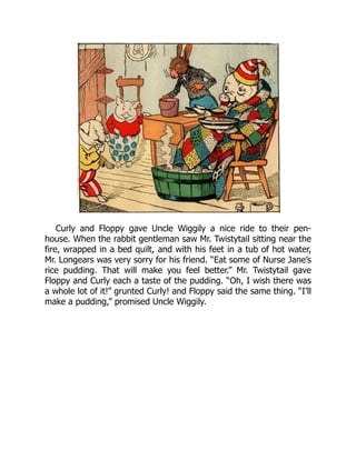 Curly and Floppy gave Uncle Wiggily a nice ride to their pen-
house. When the rabbit gentleman saw Mr. Twistytail sitting near the
fire, wrapped in a bed quilt, and with his feet in a tub of hot water,
Mr. Longears was very sorry for his friend. “Eat some of Nurse Jane’s
rice pudding. That will make you feel better.” Mr. Twistytail gave
Floppy and Curly each a taste of the pudding. “Oh, I wish there was
a whole lot of it!” grunted Curly! and Floppy said the same thing. “I’ll
make a pudding,” promised Uncle Wiggily.
 
