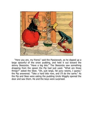 “Here you are, my friend,” said the Pipsisewah, as he dipped up a
large spoonful of the snow pudding, and held it out toward the
skinny Skeezicks. “Have a big bite.” The Skeezicks saw something
dropping from the spoon the Pip had just used. “What are those
things?” asked the Skee. “Oh, just large, fat juicy raisins, I guess,”
the Pip answered. “Take a hard bite now, and I’ll do the same.” As
the Pip and Skee were eating the pudding Uncle Wiggily opened the
door and saw them. He and the boys were surprised.
 