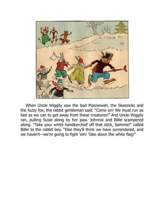 When Uncle Wiggily saw the bad Pipsisewah, the Skeezicks and
the fuzzy fox, the rabbit gentleman said: “Come on! We must run as
fast as we can to get away from these creatures!” And Uncle Wiggily
ran, pulling Susie along by her paw. Johnnie and Billie scampered
along. “Take your white handkerchief off that stick, Sammie!” called
Billie to the rabbit boy. “Else they’ll think we have surrendered, and
we haven’t—we’re going to fight ’em! Take down the white flag!”
 