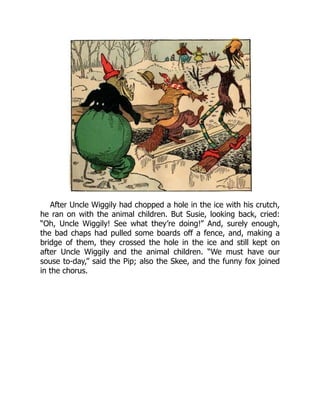 After Uncle Wiggily had chopped a hole in the ice with his crutch,
he ran on with the animal children. But Susie, looking back, cried:
“Oh, Uncle Wiggily! See what they’re doing!” And, surely enough,
the bad chaps had pulled some boards off a fence, and, making a
bridge of them, they crossed the hole in the ice and still kept on
after Uncle Wiggily and the animal children. “We must have our
souse to-day,” said the Pip; also the Skee, and the funny fox joined
in the chorus.
 