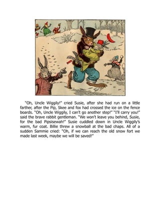 “Oh, Uncle Wiggily!” cried Susie, after she had run on a little
farther, after the Pip, Skee and fox had crossed the ice on the fence
boards. “Oh, Uncle Wiggily, I can’t go another step!” “I’ll carry you!”
said the brave rabbit gentleman. “We won’t leave you behind, Susie,
for the bad Pipsisewah!” Susie cuddled down in Uncle Wiggily’s
warm, fur coat. Billie threw a snowball at the bad chaps. All of a
sudden Sammie cried: “Oh, if we can reach the old snow fort we
made last week, maybe we will be saved!”
 