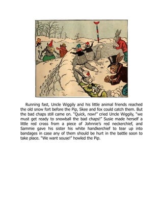 Running fast, Uncle Wiggily and his little animal friends reached
the old snow fort before the Pip, Skee and fox could catch them. But
the bad chaps still came on. “Quick, now!” cried Uncle Wiggily, “we
must get ready to snowball the bad chaps!” Susie made herself a
little red cross from a piece of Johnnie’s red neckerchief, and
Sammie gave his sister his white handkerchief to tear up into
bandages in case any of them should be hurt in the battle soon to
take place. “We want souse!” howled the Pip.
 