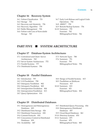 Contents ix
Chapter 16 Recovery System
16.1 Failure Classification 721
16.2 Storage 722
16.3 Recovery and Atomicity 726
16.4 Recovery Algorithm 735
16.5 Buffer Management 738
16.6 Failure with Loss of Nonvolatile
Storage 743
16.7 Early Lock Release and Logical Undo
Operations 744
16.8 ARIES** 750
16.9 Remote Backup Systems 756
16.10 Summary 759
Exercises 762
Bibliographical Notes 766
PART FIVE SYSTEM ARCHITECTURE
Chapter 17 Database-System Architectures
17.1 Centralized and Client–Server
Architectures 769
17.2 Server System Architectures 772
17.3 Parallel Systems 777
17.4 Distributed Systems 784
17.5 Network Types 788
17.6 Summary 791
Exercises 793
Bibliographical Notes 794
Chapter 18 Parallel Databases
18.1 Introduction 797
18.2 I/O Parallelism 798
18.3 Interquery Parallelism 802
18.4 Intraquery Parallelism 803
18.5 Intraoperation Parallelism 804
18.6 Interoperation Parallelism 813
18.7 Query Optimization 814
18.8 Design of Parallel Systems 815
18.9 Parallelism on Multicore
Processors 817
18.10 Summary 819
Exercises 821
Bibliographical Notes 824
Chapter 19 Distributed Databases
19.1 Homogeneous and Heterogeneous
Databases 825
19.2 Distributed Data Storage 826
19.3 Distributed Transactions 830
19.4 Commit Protocols 832
19.5 Concurrency Control in Distributed
Databases 839
19.6 Availability 847
19.7 Distributed Query Processing 854
19.8 Heterogeneous Distributed
Databases 857
19.9 Cloud-Based Databases 861
19.10 Directory Systems 870
19.11 Summary 875
Exercises 879
Bibliographical Notes 883
 