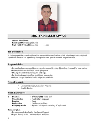 1
MR. IYAD SALEH KIWAN
Mobile: 0568307069
Email:iyad89kiwan@gmail.com
UAE Valid Driving License No.: None
Job Description
A challenge position, which might utilize my education qualifications, work related experience, acquired
capabilities and with the opportunity from professional growth based on the performance.
Responsibilities
 Prepare landscape proposal in concept using manual drawing, Photoshop, Auto cad 3d presentation.
 Prepare quantities of deferent landscaping arias.
 Making standard shop drawing for landscape.
 Performing inspections of the installation may advise.
 Graphic Design –Business cards- magazine- broshures
Area of Interest:
 Landscape Concept, Landscape Proposal
 Graphic Design
Work Experience:
1 Duration : October 2012 - until now
Organization : Agriculture engineer
Location : Syria
Designation : Landscape Architect
Company Details : Syrian Arab republic –ministry of agriculture
Job description
 Prepare manual sketches for Landscape Concept.
 Report directly to the Landscape Head Architect.
 