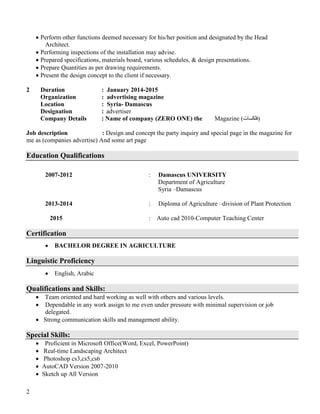 2
 Perform other functions deemed necessary for his/her position and designated by the Head
Architect.
 Performing inspections of the installation may advise.
 Prepared specifications, materials board, various schedules, & design presentations.
 Prepare Quantities as per drawing requirements.
 Present the design concept to the client if necessary.
2 Duration : January 2014-2015
Organization : advertising magazine
Location : Syria- Damascus
Designation : advertiser
Company Details : Name of company (ZERO ONE) the Magazine (‫)فلكسات‬
Job description : Design and concept the party inquiry and special page in the magazine for
me as (companies advertise) And some art page
Education Qualifications
2007-2012 : Damascus UNIVERSITY
Department of Agriculture
Syria –Damascus
2013-2014 : Diploma of Agriculture –division of Plant Protection
2015 : Auto cad 2010-Computer Teaching Center
Certification
 BACHELOR DEGREE IN AGRICULTURE
Linguistic Proficiency
 English, Arabic
Qualifications and Skills:
 Team oriented and hard working as well with others and various levels.
 Dependable in any work assign to me even under pressure with minimal supervision or job
delegated.
 Strong communication skills and management ability.
Special Skills:
 Proficient in Microsoft Office(Word, Excel, PowerPoint)
 Real-time Landscaping Architect
 Photoshop cs3,cs5,cs6
 AutoCAD Version 2007-2010
 Sketch up All Version
 
