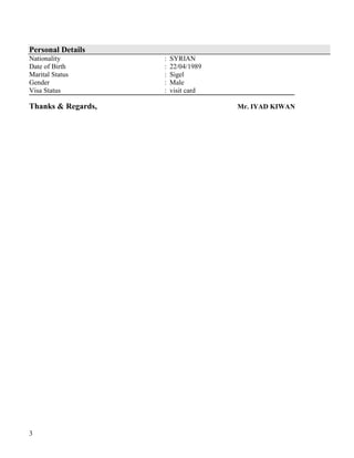 3
Personal Details
Nationality : SYRIAN
Date of Birth : 22/04/1989
Marital Status : Sigel
Gender : Male
Visa Status : visit card
Thanks & Regards, Mr. IYAD KIWAN
 