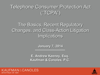 Telephone Consumer Protection Act
(―TCPA‖)
The Basics, Recent Regulatory
Changes, and Class-Action Litigation
Implications
January 7, 2014
E. Andrew Keeney, Esq.
Kaufman & Canoles, P.C.

 