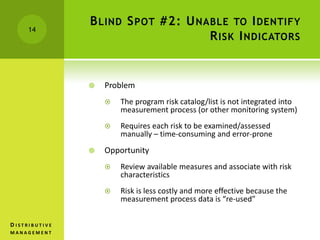 BLIND SPOT #2: UNABLE TO IDENTIFY
RISK INDICATORS
 Problem
 The program risk catalog/list is not integrated into
measurement process (or other monitoring system)
 Requires each risk to be examined/assessed
manually – time-consuming and error-prone
 Opportunity
 Review available measures and associate with risk
characteristics
 Risk is less costly and more effective because the
measurement process data is “re-used”
14
D I S T R I B U T I V E
M A N A G E M E N T
 