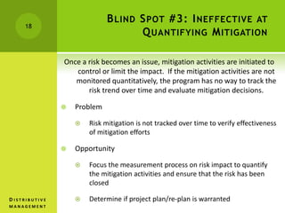 BLIND SPOT #3: INEFFECTIVE AT
QUANTIFYING MITIGATION
Once a risk becomes an issue, mitigation activities are initiated to
control or limit the impact. If the mitigation activities are not
monitored quantitatively, the program has no way to track the
risk trend over time and evaluate mitigation decisions.
 Problem
 Risk mitigation is not tracked over time to verify effectiveness
of mitigation efforts
 Opportunity
 Focus the measurement process on risk impact to quantify
the mitigation activities and ensure that the risk has been
closed
 Determine if project plan/re-plan is warranted
18
D I S T R I B U T I V E
M A N A G E M E N T
 