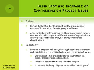 BLIND SPOT #4: INCAPABLE OF
CAPITALIZING ON PROJECT ISSUES
 Problem
 During the heat of battle, it is difficult to examine root
causes of issues, risks, defects, program slips etc
 After project completion/closure, the measurement process
contains data that supports different types of organizational
analysis (e.g. root cause analysis, orthogonal defect
classification)
 Opportunity
 Perform a program risk analysis using historic measurement
and risk data (i.e. risks mitigated during the program) to see:
 Were signs of a risk present before we caught them (i.e.
expand characteristics and conditions)?
 What risks occurred that were not in the risk plan?
 Is the same risk being mitigated in more than one program?
20
D I S T R I B U T I V E
M A N A G E M E N T
 