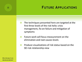 FUTURE APPLICATIONS
 The techniques presented here are targeted at the
first three levels of the risk helix: crisis
management, fix-on-failure and mitigation of
symptoms
 Future work will focus measurement on the
elimination and root causes levels
 Produce visualizations of risk status based on the
SEI risk relationship view
22
D I S T R I B U T I V E
M A N A G E M E N T
 