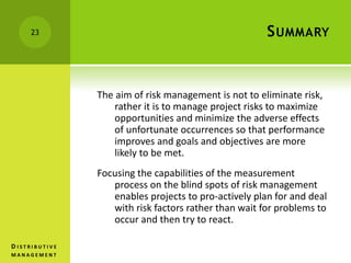 SUMMARY
The aim of risk management is not to eliminate risk,
rather it is to manage project risks to maximize
opportunities and minimize the adverse effects
of unfortunate occurrences so that performance
improves and goals and objectives are more
likely to be met.
Focusing the capabilities of the measurement
process on the blind spots of risk management
enables projects to pro-actively plan for and deal
with risk factors rather than wait for problems to
occur and then try to react.
23
D I S T R I B U T I V E
M A N A G E M E N T
 