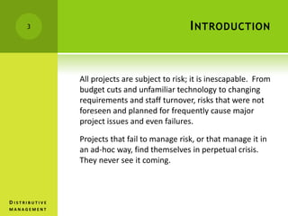 INTRODUCTION
All projects are subject to risk; it is inescapable. From
budget cuts and unfamiliar technology to changing
requirements and staff turnover, risks that were not
foreseen and planned for frequently cause major
project issues and even failures.
Projects that fail to manage risk, or that manage it in
an ad-hoc way, find themselves in perpetual crisis.
They never see it coming.
3
D I S T R I B U T I V E
M A N A G E M E N T
 