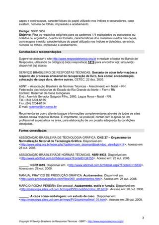 capas e contracapas, características do papel utilizado nos índices e separadores, caso
existam, número de folhas, impressão e acabamento.
Código: NBR15059
Objetivo: Fixa os requisitos exigíveis para os cadernos 1/4 espiralados ou costurados ou
colados ou argolados, quanto ao formato, características dos materiais usados nas capas,
contracapas e miolo, características do papel utilizado nos índices e divisórias, se existir,
número de folhas, impressão e acabamento.
Conclusões e recomendações
Sugere-se acessar o site http://www.respostatecnica.org.br e realizar a busca no Banco de
Respostas, utilizando os código(s) da(s) resposta(s) 1819 para encontrar o(s) arquivo(s)
disponível (is) abaixo.
SERVIÇO BRASILEIRO DE RESPOSTAS TÉCNICAS. Gostaria de obter informações a
respeito do processo artesanal de recuperação de livro, tais como: encadernação,
colocação de capa dura, dentre outras. CETEC, 22 dez. 2005.
ABNT – Associação Brasileira de Normas Técnicas - Atendimento em Natal – RN.
Federação das Indústrias do Estado do Rio Grande do Norte – Fiern / RN
Contato: Rozemar De Sena Gonçalves
End.: Avenida Senador Salgado Filho, 2860, Lagoa Nova – Natal - RN.
Tel.: (84) 3204-6155
Fax: (84) 3204-6154
E-mail: rozemar@rn.senai.br
Recomenda-se que o cliente busque informações complementares através de todos os sites
citados nessa resposta técnica. É importante, se possível, contar com o apoio de um
profissional especialista na área, para elaboração de um projeto adequado às condições
desejadas.
Fontes consultadas
ASSOCIAÇÃO BRASILEIRA DE TECNOLOGIA GRÁFICA. ONS 27 – Organismo de
Normalização Setorial de Tecnologia Gráfica. Disponível em:
<http://www.abtg.org.br/index.php?option=com_docman&task=doc_view&gid=14>. Acesso em:
28 out. 2008.
ASSOCIAÇÃO BRASILEIRADE NORMAS TÉCNICAS. NBR14933. Disponível em:
<http://www.abntnet.com.br/fidetail.aspx?FonteID=34155>. Acesso em: 28 out. 2008.
______. NBR15059. Disponível em: <http://www.abntnet.com.br/fidetail.aspx?FonteID=16839>.
Acesso em: 28 out. 2008.
MANUAL PRÁTICO DE PRODUÇÃO GRÁFICA. Acabamentos. Disponível em:
<http://www.producaografica.com/files/060_acabamentos.html>. Acesso em: 28 out. 2008.
MÁRCIO ROCHA PEREIRA Site pessoal. Acabamento, estilo e função. Disponível em:
<http://marciorps.sites.uol.com.br/mrps/PV2/cont/dmc/dmc_01.html>. Acesso em: 28 out. 2008.
______. A capa como embalagem: um estudo de caso. Disponível em:
<http://marciorps.sites.uol.com.br/mrps/PV2/cont/maf/maf_01.html>. Acesso em: 28 out. 2008.

3
Copyright © Serviço Brasileiro de Respostas Técnicas - SBRT - http://www.respostatecnica.org.br

 