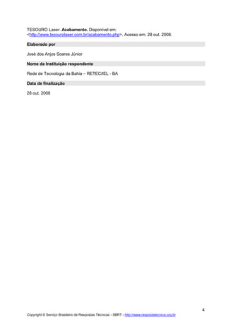 TESOURO Laser. Acabamento. Disponível em:
<http://www.tesourolaser.com.br/acabamento.php>. Acesso em: 28 out. 2008.
Elaborado por
José dos Anjos Soares Júnior
Nome da Instituição respondente
Rede de Tecnologia da Bahia – RETEC/IEL - BA
Data de finalização
28 out. 2008

4
Copyright © Serviço Brasileiro de Respostas Técnicas - SBRT - http://www.respostatecnica.org.br

 
