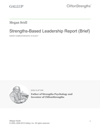 Megan Seidl
Strengths-Based Leadership Report (Brief)
SURVEY COMPLETION DATE: 01-03-2017
DON CLIFTON
Father of Strengths Psychology and
Inventor of CliftonStrengths
(Megan Seidl)
© 2000, 2006-2012 Gallup, Inc. All rights reserved.
1
 