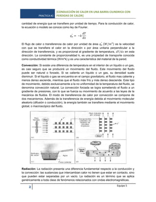 PRACTICA #2
[CONDUCCIÓN DE CALOR EN UNA BARRA CILINDRICA CON
PERDIDAS DE CALOR]
2 Equipo 5
cantidad de energía que se transfiere por unidad de tiempo. Para la conducción de calor,
la ecuación o modelo se conoce como ley de Fourier.
El flujo de calor o transferencia de calor por unidad de área ( ) es la velocidad
con que se transfiere el calor en la dirección x por área unitaria perpendicular a la
dirección de transferencia, y es proporcional al gradiente de temperatura, en esta
dirección. La constante de proporcionalidad k, es una propiedad de transporte conocida
como conductividad térmica (W/m*k) y es una característica del material de la pared.
Convección: Si existe una diferencia de temperatura en el interior de un líquido o un gas,
es casi seguro que se producirá un movimiento del fluido. Este movimiento del fluido
puede ser natural o forzado. Si se calienta un líquido o un gas, su densidad suele
disminuir. Si el líquido o gas se encuentra en el campo gravitatorio, el fluido mas caliente y
menos denso asciende, mientras que el fluido más frío y más denso desciende. Este tipo
de movimiento, debido exclusivamente a la no uniformidad de la temperatura del fluido, se
denomina convección natural. La convección forzada se logra sometiendo el fluido a un
gradiente de presiones, con lo que se fuerza su movimiento de acuerdo a las leyes de la
mecánica de fluidos. El modo de transferencia de calor por convección se compone de
dos mecanismos. Además de la transferencia de energía debida al movimiento molecular
aleatorio (difusión o conducción), la energía también se transfiere mediante el movimiento
global, o macroscópico del fluido.
Radiación: La radiación presenta una diferencia fundamental respecto a la conducción y
la convección: las sustancias que intercambian calor no tienen que estar en contacto, sino
que pueden estar separadas por un vacío. La radiación es un término que se aplica
genéricamente a toda clase de fenómenos relacionados con ondas electromagnéticas.
 
