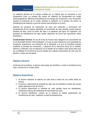 PRACTICA #2
[CONDUCCIÓN DE CALOR EN UNA BARRA CILINDRICA CON
PERDIDAS DE CALOR]
3 Equipo 5
La radiación térmica es la energía emitida por la materia que se encuentra a una
temperatura finita. La energía del campo de radiación es transportada por ondas
electromagnéticas. Mientras la transferencia de energía por conducción o por convección
requiere la presencia de un medio material, la radiación no lo precisa. De hecho, la
transferencia de radiación ocurre de manera más eficiente en el vacío.
Además los procesos de transmisión de calor que aumentan o disminuyen las
temperaturas de los cuerpos afectados, la transmisión de calor también puede producir
cambios de fase, como la fusión del hielo o la ebullición del agua. En ingeniería, los
procesos de transferencia de calor suelen diseñarse de forma que aprovechen estos
fenómenos.
Conductividad Térmica: El uso de la ley de Fourier hace obligatorio el conocimiento de
la conductividad térmica. Esta propiedad, a la que se hace referencia como propiedad de
transporte, proporciona una indicación de la velocidad a la que se transfiere energía
mediante el proceso de conducción, y depende de la estructura física de la materia,
atómica y molecular, que se relaciona con el estado de la materia. Esto quiere decir que
se ve reflejado en el hecho de que los solidos son mejores conductores de calor que los
líquidos, y estos que los gases.
Objetivo General:
Al término de la práctica, el alumno será capaz de identificar y medir la transferencia de
calor, a través de un cuerpo solido.
Objetivo Específicos:
1. El alumno realizará, el balance de calor total a través de una varilla sólida de
bronce.
2. El alumno, determinará la cantidad de calor que se transfiere a través del cuerpo
sólido aplicando la ley de Fourier.
3. El alumno determinará la cantidad de calor perdido hacia los alrededores,
mediante el cálculo del coeficiente de transmisión de calor.
4. El alumno identificara, cuando se le alcanza el estado estacionario de
transferencia de calor, mediante un perfil de temperaturas.
 
