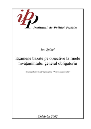 Ion Spinei

Examene bazate pe obiective la finele
 învăţămîntului general obligatoriu
      Studiu elaborat în cadrul proiectului “Politici educaţionale”




                      Chişinău 2002
 