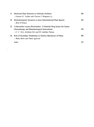 2l. Medicinal Plant Solutions to Asthmatic Problems 425
--Gayatrt K Vaidya and Vincent 1. Braganza s.j.
22. Biotechnological Advances in some Ethnomedicinal Plant Species 453
-Kirti D'Souza
23. Catharanthus roseus (Periwinckle) : A Potential Drug Source for Cancer
Chemotherapy and Biotechnological Interventions 475
-c C. Giri, Archana Giri and M. Lakshmi Narasu
24. Role of Secondary Metabolites in Defence Mechanism of Plants 505
-Renu Sarin and Mala Agarwal
Index 531
 